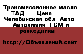 Трансмиссионное масло ТАД-17 › Цена ­ 600 - Челябинская обл. Авто » Автохимия, ГСМ и расходники   